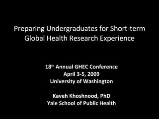 Preparing Undergraduates for Short-term Global Health Research Experience 18 th  Annual GHEC Conference April 3-5, 2009 University of Washington Kaveh Khoshnood, PhD Yale School of Public Health 
