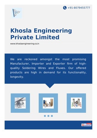 +91-8079455777
Khosla Engineering
Private Limited
www.khoslaengineering.co.in
We are reckoned amongst the most promising
Manufacturer, Importer and Exporter ﬁrm of high-
quality Soldering Wires and Fluxes. Our oﬀered
products are high in demand for its functionality,
longevity.
 