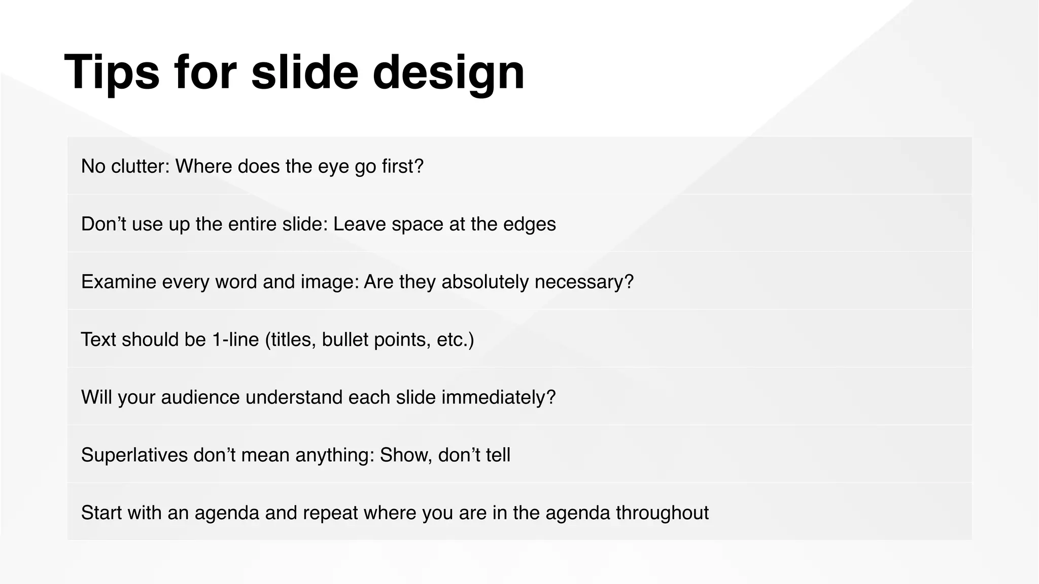Tips for slide design
No clutter: Where does the eye go ﬁrst?
Don’t use up the entire slide: Leave space at the edges
Examine every word and image: Are they absolutely necessary?
Text should be 1-line (titles, bullet points, etc.)
Will your audience understand each slide immediately?
Superlatives don’t mean anything: Show, don’t tell
Start with an agenda and repeat where you are in the agenda throughout
 
