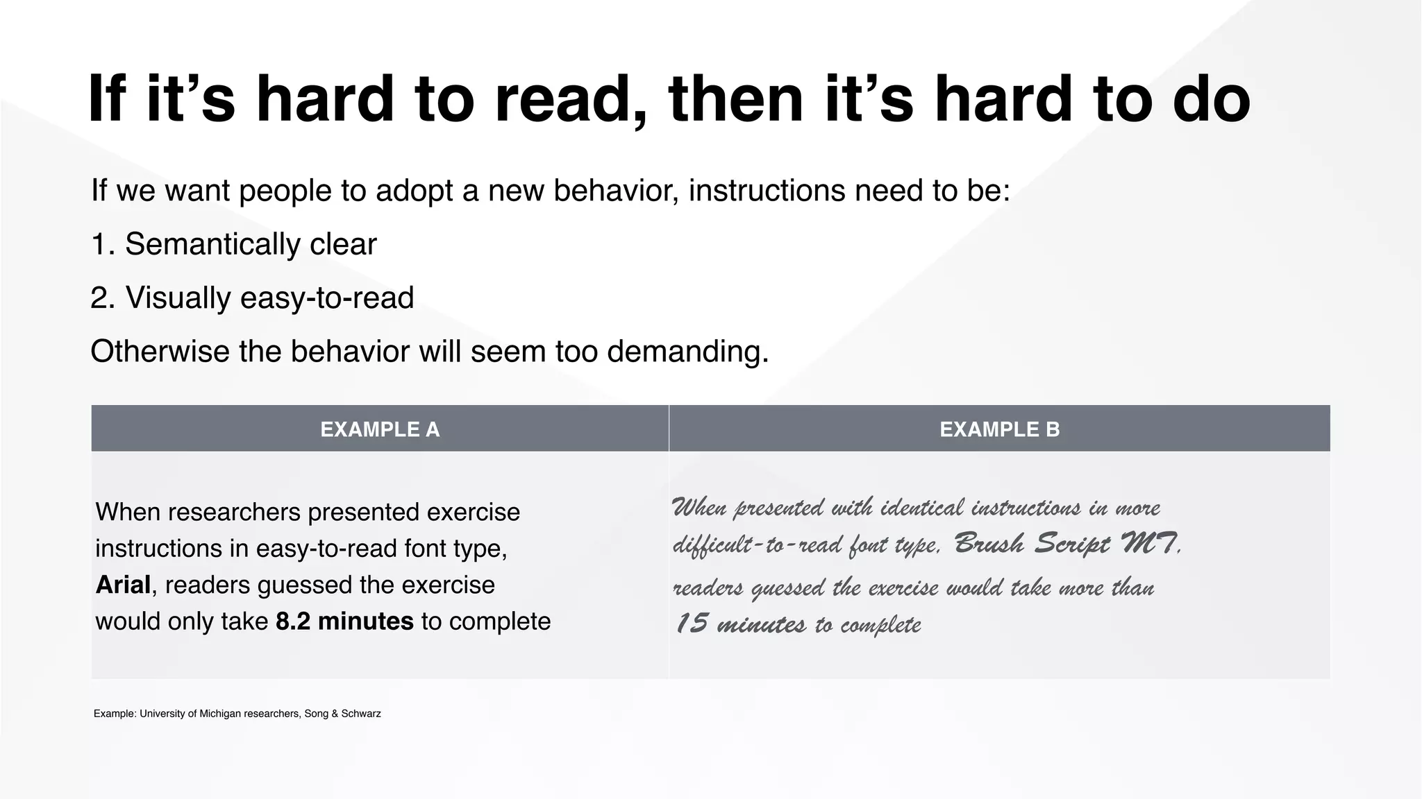 If it’s hard to read, then it’s hard to do
Example: University of Michigan researchers, Song & Schwarz
If we want people to adopt a new behavior, instructions need to be:
1. Semantically clear
2. Visually easy-to-read
Otherwise the behavior will seem too demanding.
EXAMPLE A EXAMPLE B
When researchers presented exercise  
instructions in easy-to-read font type,  
Arial, readers guessed the exercise  
would only take 8.2 minutes to complete
When presented with identical instructions in more  
difficult-­to-­read font type, Brush Script MT,  
readers guessed the exercise would take more than  
15 minutes to complete
 