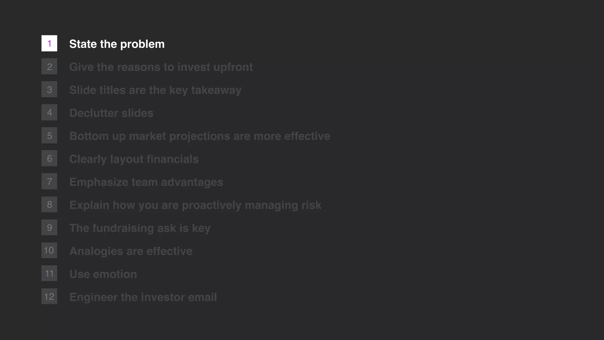 1
2
3
4
5
6
7
8
9
10
11
12
State the problem
Give the reasons to invest upfront
Slide titles are the key takeaway
Declutter slides
Bottom up market projections are more effective
Clearly layout ﬁnancials
Emphasize team advantages
Explain how you are proactively managing risk
The fundraising ask is key
Analogies are effective
Use emotion
Engineer the investor email
 