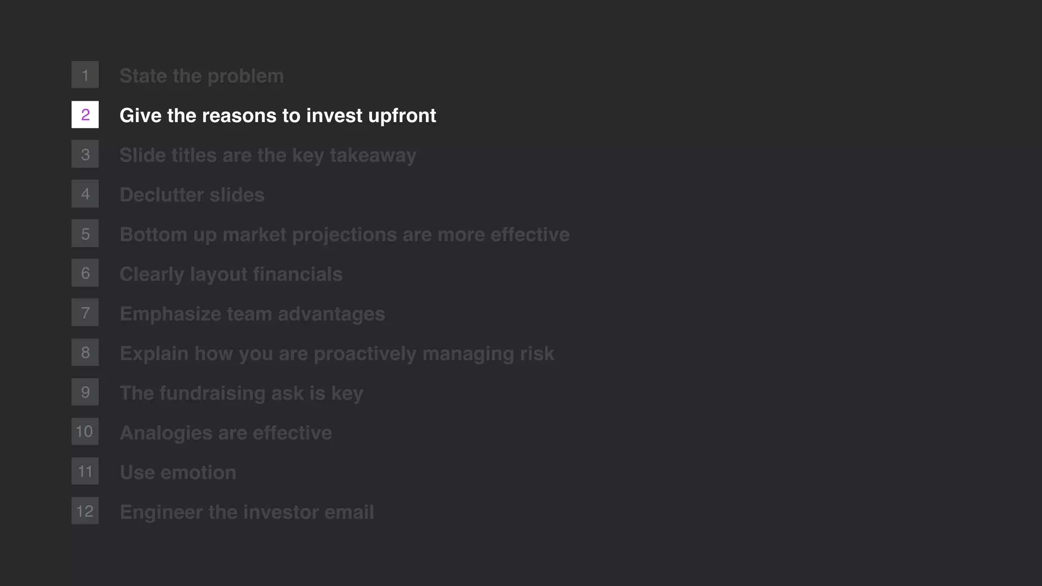 1
2
3
4
5
6
7
8
9
10
11
12
State the problem
Give the reasons to invest upfront
Slide titles are the key takeaway
Declutter slides
Bottom up market projections are more effective
Clearly layout ﬁnancials
Emphasize team advantages
Explain how you are proactively managing risk
The fundraising ask is key
Analogies are effective
Use emotion
Engineer the investor email
 
