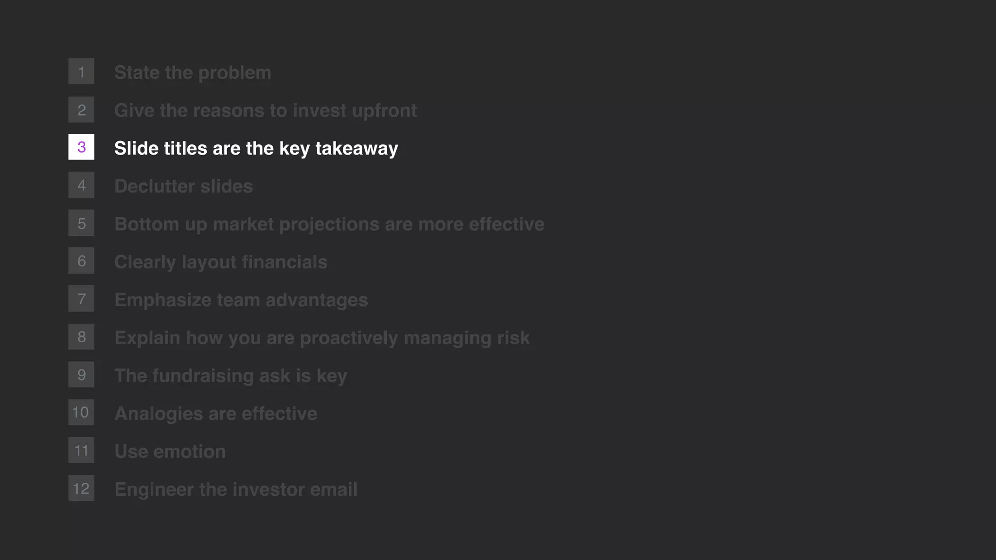 2
1
3
4
5
6
7
8
9
10
11
12
State the problem
Give the reasons to invest upfront
Slide titles are the key takeaway
Declutter slides
Bottom up market projections are more effective
Clearly layout ﬁnancials
Emphasize team advantages
Explain how you are proactively managing risk
The fundraising ask is key
Analogies are effective
Use emotion
Engineer the investor email
 