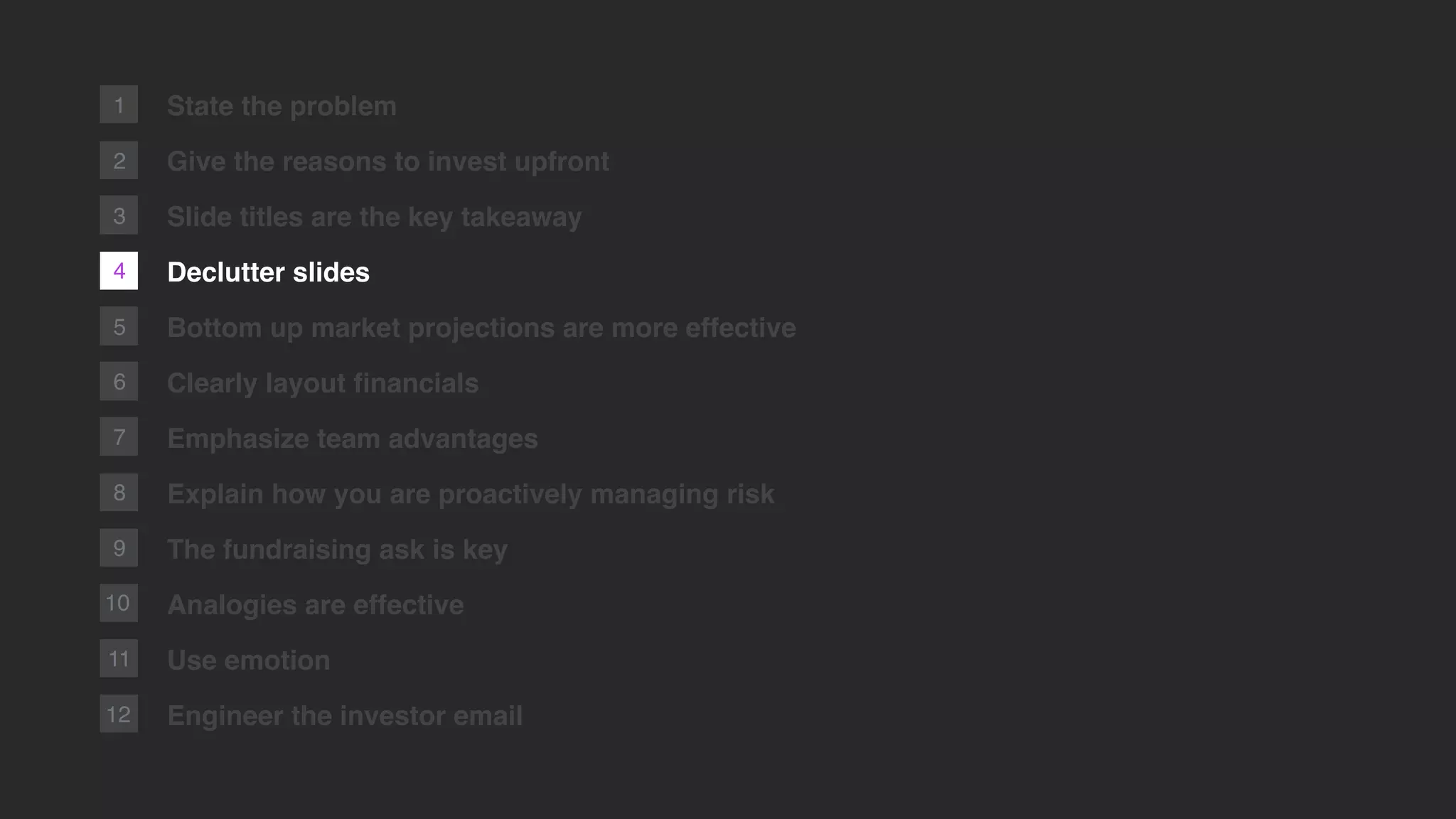 4
2
1
5
6
7
8
9
10
11
12
State the problem
Give the reasons to invest upfront
Slide titles are the key takeaway
Declutter slides
Bottom up market projections are more effective
Clearly layout ﬁnancials
Emphasize team advantages
Explain how you are proactively managing risk
The fundraising ask is key
Analogies are effective
Use emotion
Engineer the investor email
3
 