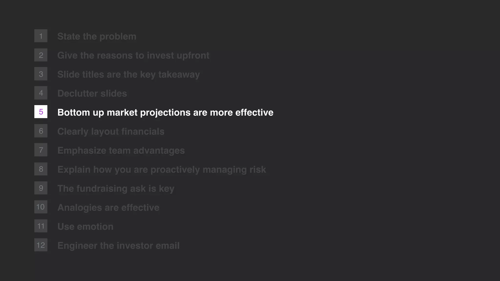 5
2
1
6
7
8
9
10
11
12
State the problem
Give the reasons to invest upfront
Slide titles are the key takeaway
Declutter slides
Bottom up market projections are more effective
Clearly layout ﬁnancials
Emphasize team advantages
Explain how you are proactively managing risk
The fundraising ask is key
Analogies are effective
Use emotion
Engineer the investor email
3
4
 