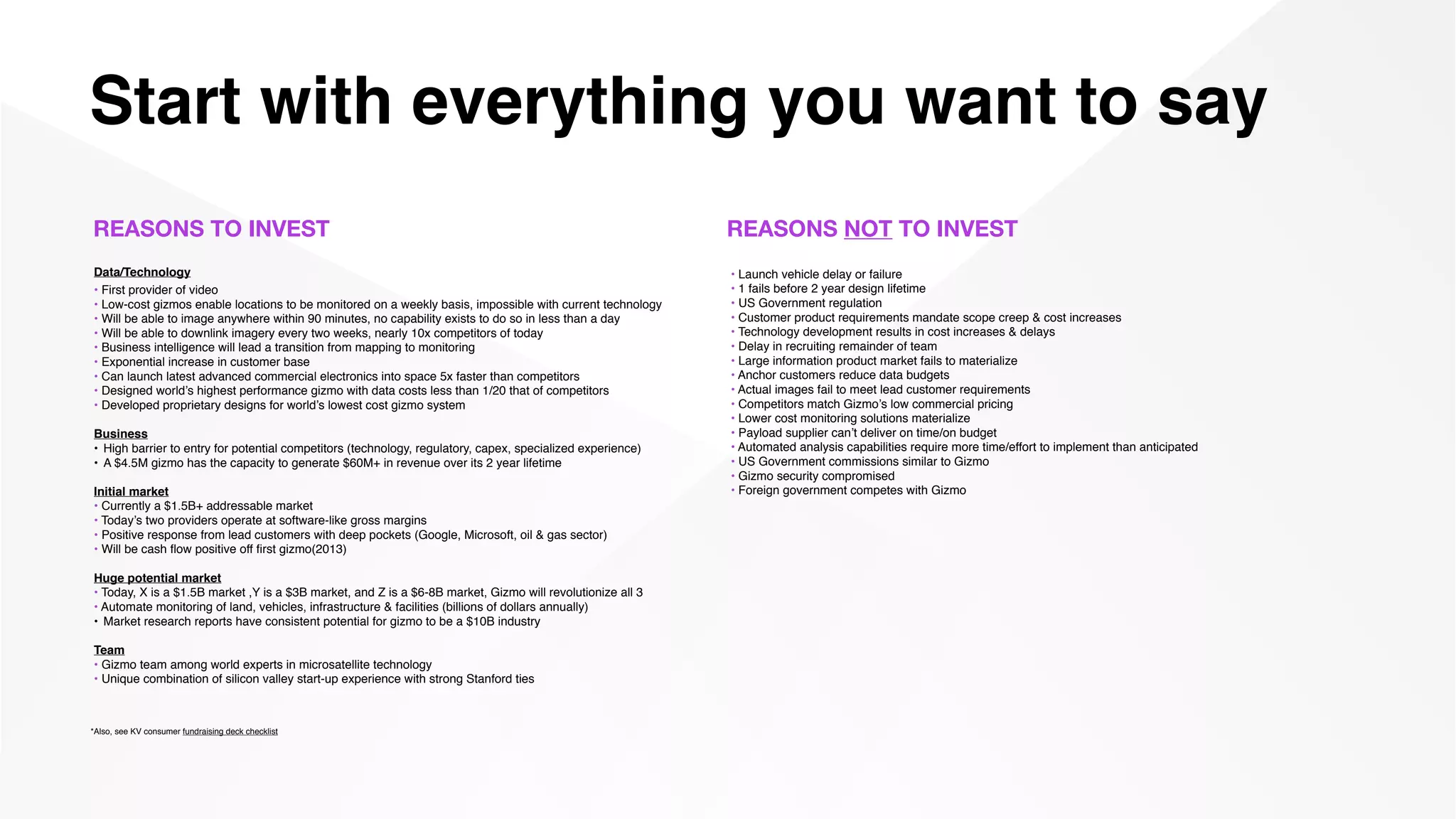 Start with everything you want to say
Data/Technology
• First provider of video
• Low-cost gizmos enable locations to be monitored on a weekly basis, impossible with current technology
• Will be able to image anywhere within 90 minutes, no capability exists to do so in less than a day
• Will be able to downlink imagery every two weeks, nearly 10x competitors of today
• Business intelligence will lead a transition from mapping to monitoring
• Exponential increase in customer base
• Can launch latest advanced commercial electronics into space 5x faster than competitors
• Designed world’s highest performance gizmo with data costs less than 1/20 that of competitors
• Developed proprietary designs for world’s lowest cost gizmo system
Business
• High barrier to entry for potential competitors (technology, regulatory, capex, specialized experience)
• A $4.5M gizmo has the capacity to generate $60M+ in revenue over its 2 year lifetime
Initial market
• Currently a $1.5B+ addressable market
• Today’s two providers operate at software-like gross margins
• Positive response from lead customers with deep pockets (Google, Microsoft, oil & gas sector)
• Will be cash ﬂow positive off ﬁrst gizmo(2013)
Huge potential market
• Today, X is a $1.5B market ,Y is a $3B market, and Z is a $6-8B market, Gizmo will revolutionize all 3
• Automate monitoring of land, vehicles, infrastructure & facilities (billions of dollars annually)
• Market research reports have consistent potential for gizmo to be a $10B industry
Team
• Gizmo team among world experts in microsatellite technology
• Unique combination of silicon valley start-up experience with strong Stanford ties
REASONS TO INVEST REASONS NOT TO INVEST
• Launch vehicle delay or failure
• 1 fails before 2 year design lifetime
• US Government regulation
• Customer product requirements mandate scope creep & cost increases
• Technology development results in cost increases & delays
• Delay in recruiting remainder of team
• Large information product market fails to materialize
• Anchor customers reduce data budgets
• Actual images fail to meet lead customer requirements
• Competitors match Gizmo’s low commercial pricing
• Lower cost monitoring solutions materialize
• Payload supplier can’t deliver on time/on budget
• Automated analysis capabilities require more time/effort to implement than anticipated
• US Government commissions similar to Gizmo
• Gizmo security compromised
• Foreign government competes with Gizmo
*Also, see KV consumer fundraising deck checklist
 