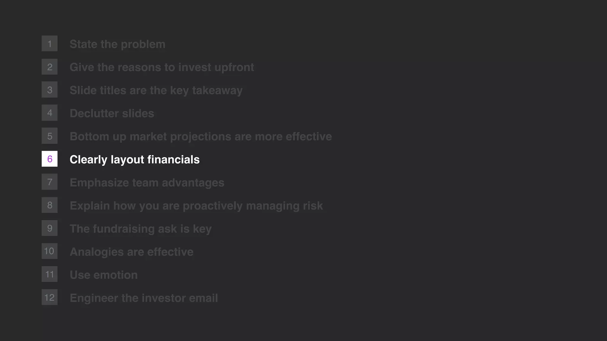 6
2
1
7
8
9
10
11
12
State the problem
Give the reasons to invest upfront
Slide titles are the key takeaway
Declutter slides
Bottom up market projections are more effective
Clearly layout ﬁnancials
Emphasize team advantages
Explain how you are proactively managing risk
The fundraising ask is key
Analogies are effective
Use emotion
Engineer the investor email
3
4
5
 