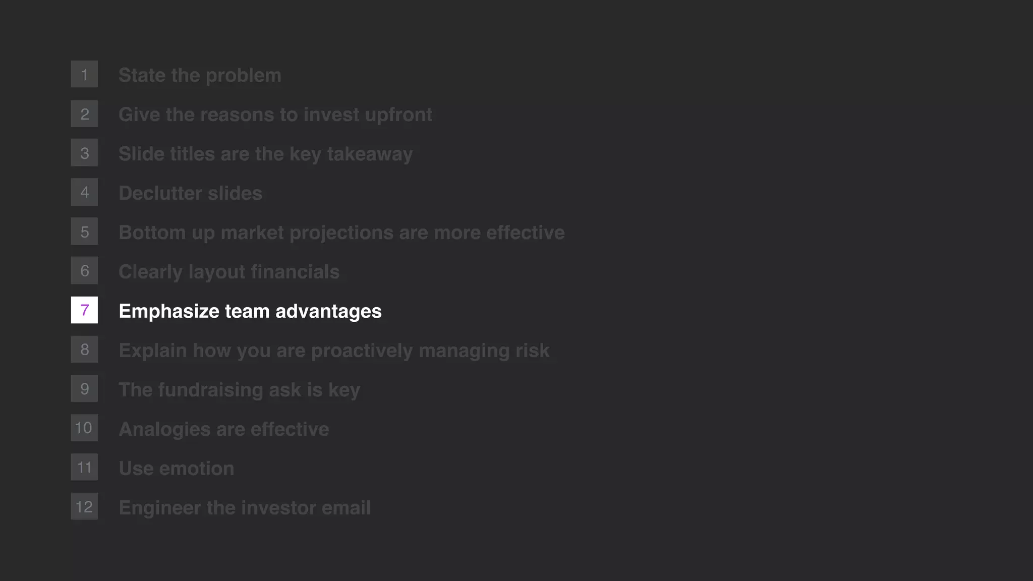 7
2
1
8
9
10
11
12
State the problem
Give the reasons to invest upfront
Slide titles are the key takeaway
Declutter slides
Bottom up market projections are more effective
Clearly layout ﬁnancials
Emphasize team advantages
Explain how you are proactively managing risk
The fundraising ask is key
Analogies are effective
Use emotion
Engineer the investor email
3
4
5
6
 