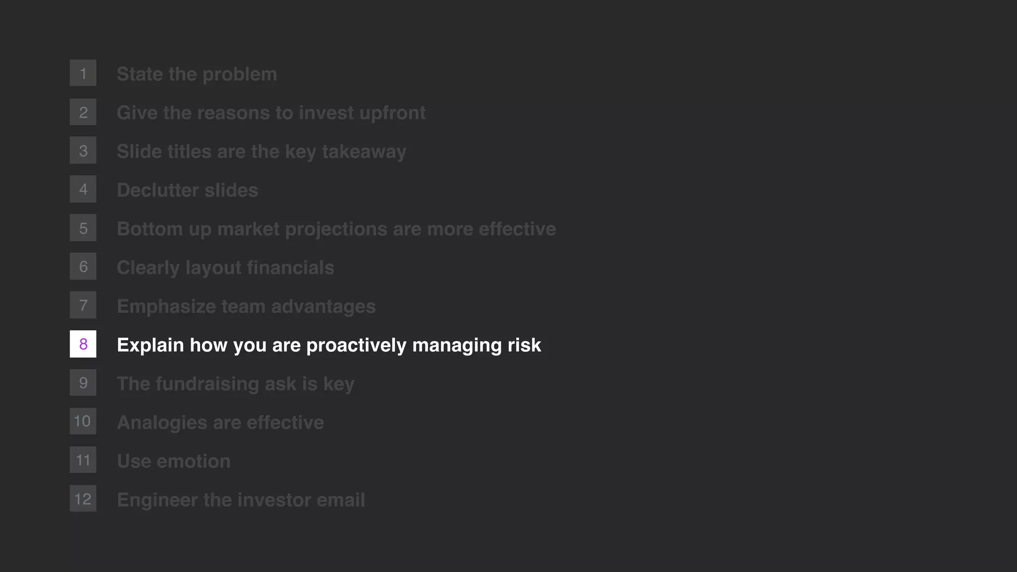 8
2
1
9
10
11
12
State the problem
Give the reasons to invest upfront
Slide titles are the key takeaway
Declutter slides
Bottom up market projections are more effective
Clearly layout ﬁnancials
Emphasize team advantages
Explain how you are proactively managing risk
The fundraising ask is key
Analogies are effective
Use emotion
Engineer the investor email
3
4
5
6
7
 