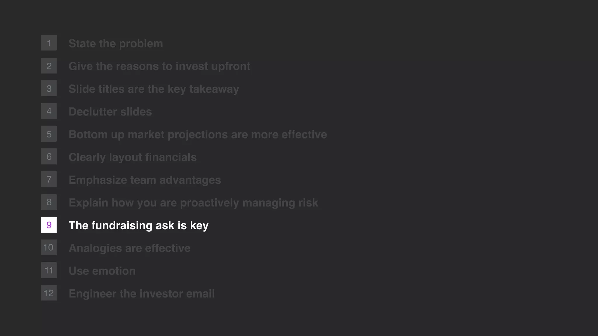 2
1
10
11
12
State the problem
Give the reasons to invest upfront
Slide titles are the key takeaway
Declutter slides
Bottom up market projections are more effective
Clearly layout ﬁnancials
Emphasize team advantages
Explain how you are proactively managing risk
The fundraising ask is key
Analogies are effective
Use emotion
Engineer the investor email
3
4
5
6
7
9
8
 