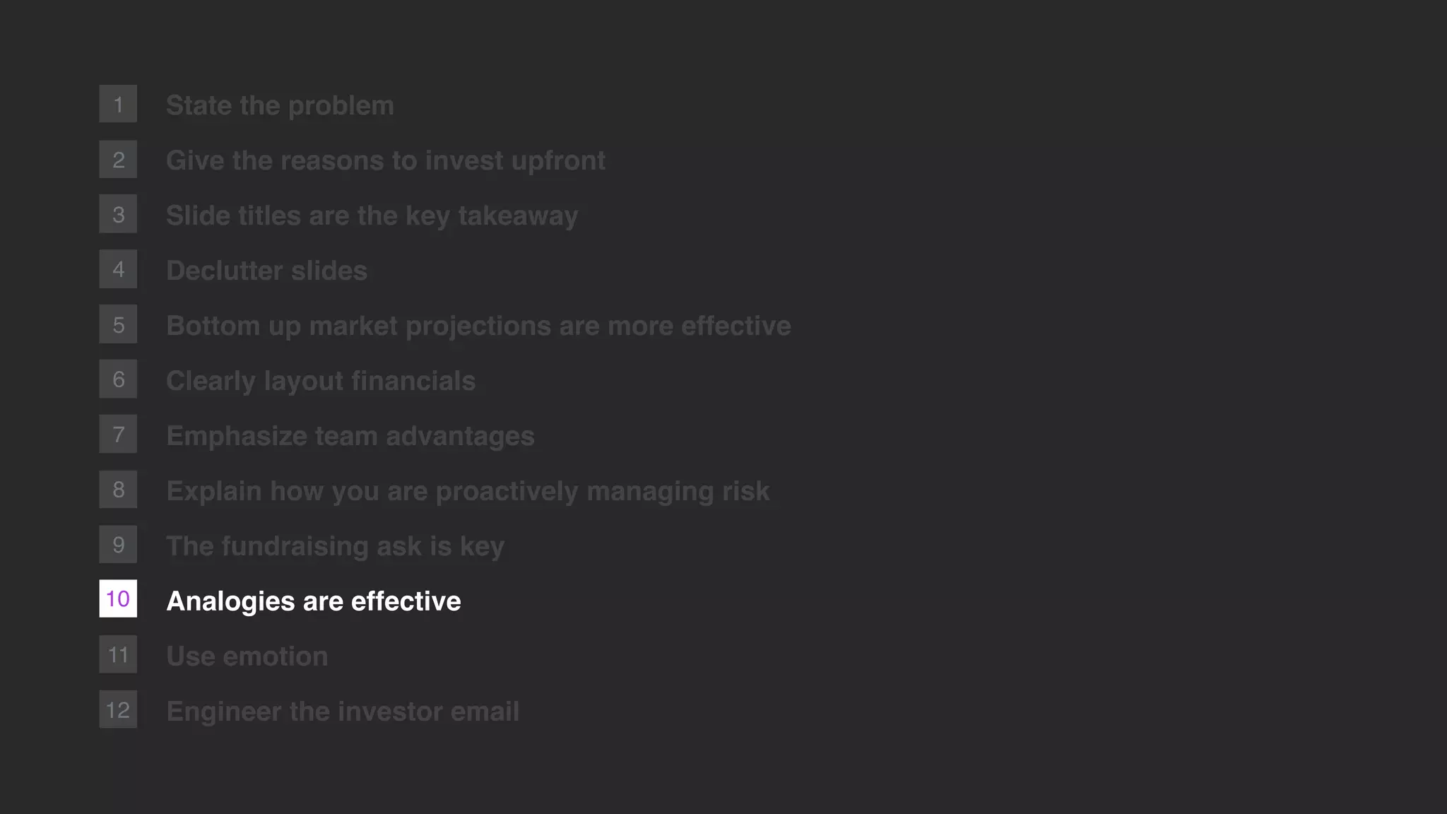 2
1
11
12
State the problem
Give the reasons to invest upfront
Slide titles are the key takeaway
Declutter slides
Bottom up market projections are more effective
Clearly layout ﬁnancials
Emphasize team advantages
Explain how you are proactively managing risk
The fundraising ask is key
Analogies are effective
Use emotion
Engineer the investor email
3
4
5
6
7
10
8
9
 