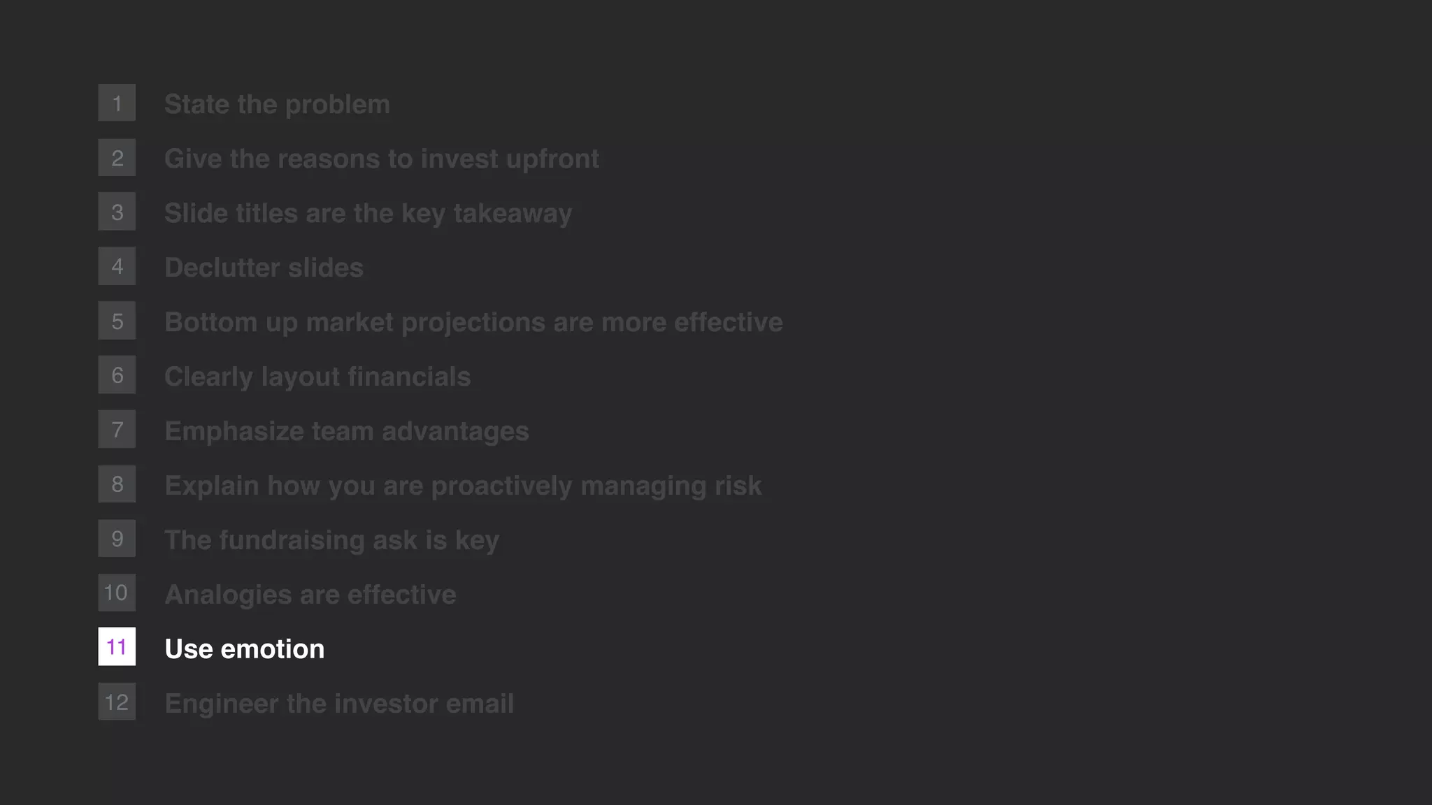 2
1
12
State the problem
Give the reasons to invest upfront
Slide titles are the key takeaway
Declutter slides
Bottom up market projections are more effective
Clearly layout ﬁnancials
Emphasize team advantages
Explain how you are proactively managing risk
The fundraising ask is key
Analogies are effective
Use emotion
Engineer the investor email
3
4
5
6
7
8
9
11
10
 