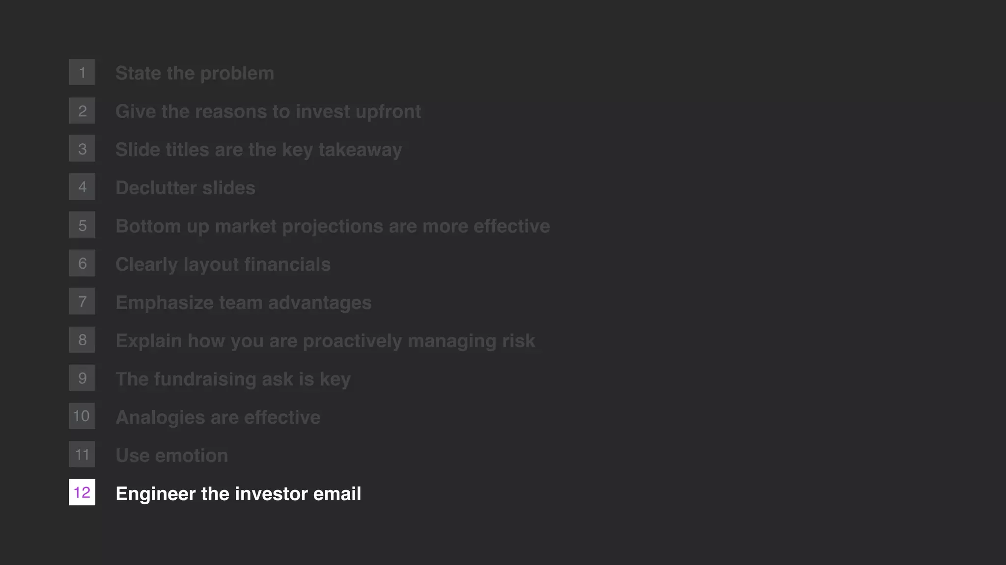 2
1 State the problem
Give the reasons to invest upfront
Slide titles are the key takeaway
Declutter slides
Bottom up market projections are more effective
Clearly layout ﬁnancials
Emphasize team advantages
Explain how you are proactively managing risk
The fundraising ask is key
Analogies are effective
Use emotion
Engineer the investor email
3
4
5
6
7
8
9
10
12
11
 
