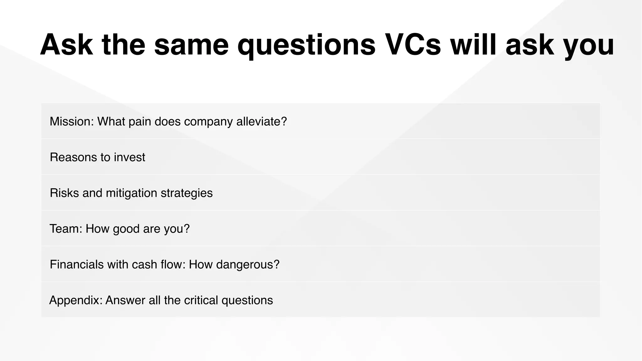 Ask the same questions VCs will ask you
Mission: What pain does company alleviate?
Reasons to invest
Risks and mitigation strategies
Team: How good are you?
Financials with cash ﬂow: How dangerous?
Appendix: Answer all the critical questions
 