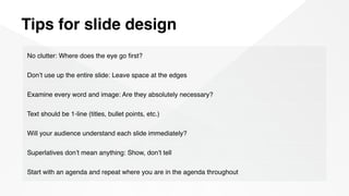 Tips for slide design
No clutter: Where does the eye go ﬁrst?
Don’t use up the entire slide: Leave space at the edges
Examine every word and image: Are they absolutely necessary?
Text should be 1-line (titles, bullet points, etc.)
Will your audience understand each slide immediately?
Superlatives don’t mean anything: Show, don’t tell
Start with an agenda and repeat where you are in the agenda throughout
 