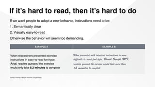 If it’s hard to read, then it’s hard to do
Example: University of Michigan researchers, Song & Schwarz
If we want people to adopt a new behavior, instructions need to be:
1. Semantically clear
2. Visually easy-to-read
Otherwise the behavior will seem too demanding.
EXAMPLE A EXAMPLE B
When researchers presented exercise  
instructions in easy-to-read font type,  
Arial, readers guessed the exercise  
would only take 8.2 minutes to complete
When presented with identical instructions in more  
difficult-­to-­read font type, Brush Script MT,  
readers guessed the exercise would take more than  
15 minutes to complete
 