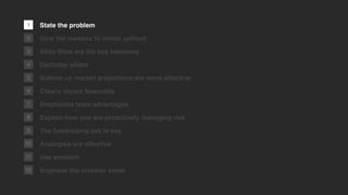 1
2
3
4
5
6
7
8
9
10
11
12
State the problem
Give the reasons to invest upfront
Slide titles are the key takeaway
Declutter slides
Bottom up market projections are more effective
Clearly layout ﬁnancials
Emphasize team advantages
Explain how you are proactively managing risk
The fundraising ask is key
Analogies are effective
Use emotion
Engineer the investor email
 