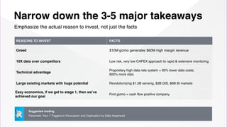 Narrow down the 3-5 major takeaways
Emphasize the actual reason to invest, not just the facts
REASONS TO INVEST FACTS
Greed $10M gizmo generates $60M high margin revenue
10X data over competitors Low risk, very low CAPEX approach to rapid & extensive monitoring
Technical advantage
Proprietary high data rate system = 95% lower data costs;  
900% more data
Large existing markets with huge potential Revolutionizing $1.5B sensing, $3B GIS, $6B BI markets
Easy economics, if we get to stage 1, then we’ve
achieved our goal
First gizmo = cash flow positive company
Suggested reading
Fascinate: Your 7 Triggers to Persuasion and Captivation by Sally Hogshead
 