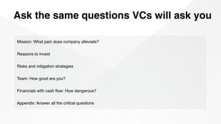 Ask the same questions VCs will ask you
Mission: What pain does company alleviate?
Reasons to invest
Risks and mitigation strategies
Team: How good are you?
Financials with cash ﬂow: How dangerous?
Appendix: Answer all the critical questions
 