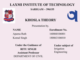 KHOSLA THEORY
LAXMI INSTITUTE OF TECHNOLOGY
SARIGAM – 396155
Presentation by,
Under the Guidance of
RITU SINGH
Assistant Professor
DEPARTMENT OF CIVIL
NAME
Aparna Rath
Komal Singh
Enrollment No.
160860106001
180863106010
Under subject of
Irrigation
Engineering
 