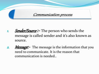 1. Sender/Source :- The person who sends the
message is called sender and it’s also known as
source.
2. Message:- The message is the information that you
need to communicate. It is the reason that
communication is needed..
 