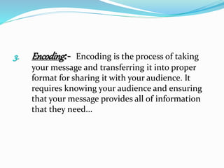 3. Encoding:- Encoding is the process of taking
your message and transferring it into proper
format for sharing it with your audience. It
requires knowing your audience and ensuring
that your message provides all of information
that they need...
 
