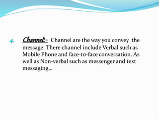 4. Channel:- Channel are the way you convey the
message. There channel include Verbal such as
Mobile Phone and face-to-face conversation. As
well as Non-verbal such as messenger and text
messaging…
 