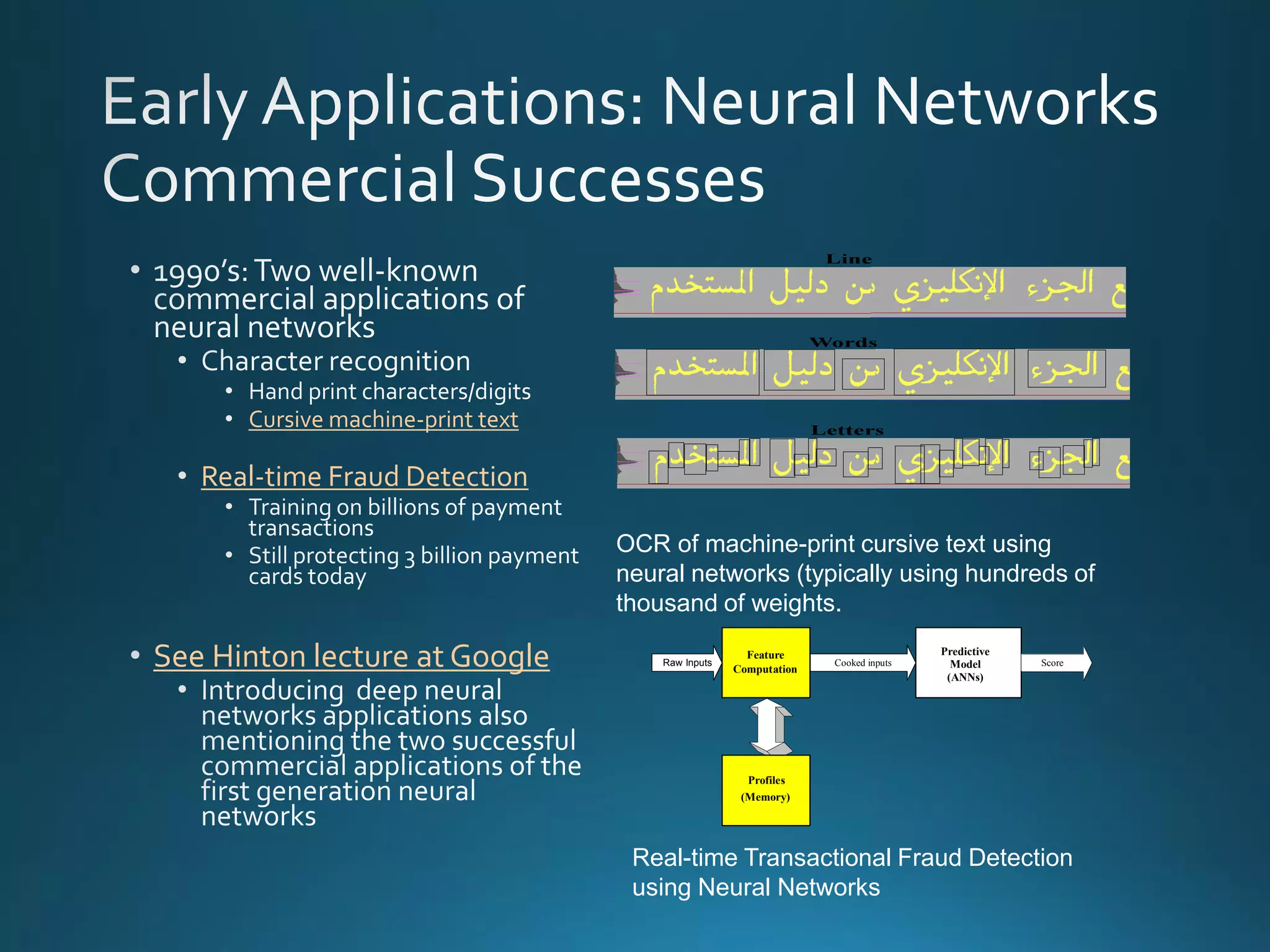 Predictive
Model
(ANNs)
Feature
Computation
ScoreRaw Inputs Cooked inputs
Profiles
(Memory)
Cursive machine-print text
Real-time Fraud Detection
* See Hinton lecture at Google
Real-time Transactional Fraud Detection
using Neural Networks
OCR of machine-print cursive text using
neural networks (typically using hundreds of
thousand of weights.
 