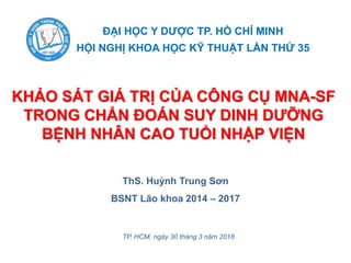 KHẢO SÁT GIÁ TRỊ CỦA CÔNG CỤ MNA-SF
TRONG CHẨN ĐOÁN SUY DINH DƯỠNG
BỆNH NHÂN CAO TUỔI NHẬP VIỆN
ĐẠI HỌC Y DƯỢC TP. HỒ CHÍ MINH
HỘI NGHỊ KHOA HỌC KỸ THUẬT LẦN THỨ 35
ThS. Huỳnh Trung Sơn
BSNT Lão khoa 2014 – 2017
TP. HCM, ngày 30 tháng 3 năm 2018
 