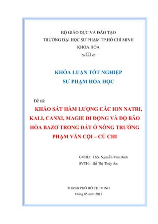 BỘ GIÁO DỤC VÀ ĐÀO TẠO
TRƯỜNG ĐẠI HỌC SƯ PHẠM TP.HỒ CHÍ MINH
KHOA HÓA

KHÓA LUẬN TỐT NGHIỆP
SƯ PHẠM HÓA HỌC
Đề tài:
KHẢO SÁT HÀM LƯỢNG CÁC ION NATRI,
KALI, CANXI, MAGIE DI ĐỘNG VÀ ĐỘ BÃO
HÒA BAZƠ TRONG ĐẤT Ở NÔNG TRƯỜNG
PHẠM VĂN CỘI – CỦ CHI
GVHD: ThS. Nguyễn Văn Bỉnh
SVTH: Đỗ Thị Thúy An
THÀNH PHỐ HỒ CHÍ MINH
Tháng 05 năm 2013
 