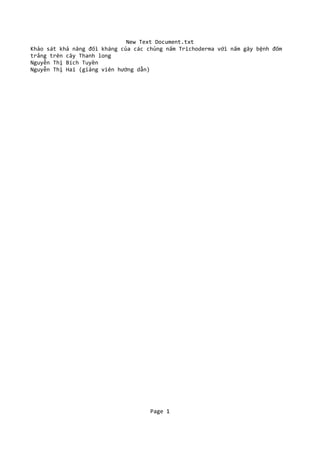 New Text Document.txt
Khảo sát khả năng đối kháng của các chủng nấm Trichoderma với nấm gây bệnh đốm
trắng trên cây Thanh long
Nguyễn Thị Bích Tuyền
Nguyễn Thị Hai (giảng viên hướng dẫn)
Page 1
 