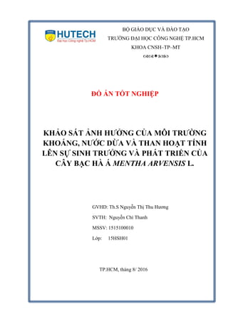 ĐỒ ÁN TỐT NGHIỆP
KHẢO SÁT ẢNH HƯỞNG CỦA MÔI TRƯỜNG
KHOÁNG, NƯỚC DỪA VÀ THAN HOẠT TÍNH
LÊN SỰ SINH TRƯỞNG VÀ PHÁT TRIỂN CỦA
CÂY BẠC HÀ Á MENTHA ARVENSIS L.
GVHD: Th.S Nguyễn Thị Thu Hương
SVTH: Nguyễn Chí Thanh
MSSV: 1515100010
Lớp: 15HSH01
TP.HCM, tháng 8/ 2016
BỘ GIÁO DỤC VÀ ĐÀO TẠO
TRƯỜNG ĐẠI HỌC CÔNG NGHỆ TP.HCM
KHOA CNSH–TP–MT

 