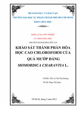 BỘ GIÁO DỤC VÀ ĐÀO TẠO
TRƯỜNG ĐẠI HỌC SƯ PHẠM THÀNH PHỐ HỒ CHÍ MINH
KHOA HÓA HỌC
--  --
KHÓA LUẬN TỐT NGHIỆP
CỬ NHÂN HÓA HỌC
CHUYÊN NGÀNH HÓA HỮU CƠ
KHẢO SÁT THÀNH PHẦN HÓA
HỌC CAO CHLOROFORM CỦA
QUẢ MƯỚP ĐẮNG
MOMORDICA CHARANTIA L.
GVHD: ThS. Lê Thị Thu Hương
SVTH: Phạm Thị Hoài
TP HCM, tháng 5 năm 2013
 