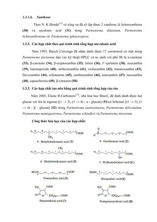 1.3.1.6. Xanthone
Theo N. K Honda[15]
và cộng sự đã cô lập được 2 xanthone là lichenxanthone
(30) và secalonic acid (31) trong Parmotrema dilatatum, Parmotrema
lichnxanthonium và Parmotrema sphaerospora.
1.3.2. Các hợp chất theo qui trình sinh tổng hợp mevalonic acid
Năm 1993, Bazyli Czeczuga đã nhận danh được 17 carotenoid có mặt trong
Parmotrema tinctorum dựa vào kỹ thuật HPLC và so sánh với phổ IR là α-carotene
(33), β-carotene (34), β-eryptoxanthin (35), lutein (36), 3’-epilutein (38), zeaxanthin
(39), luteinepoxide (40), antheraxanthin (41), violaxanthin (42), mutatoxanthin (43),
flavoxanthin (44), echinenone (45), canthaxanthin (46), astaxanthin (47), neoxanthin
(48), capsochrome (49), β-citraurin (50).
1.3.3. Các hợp chất tạo nên bằng quá trình sinh tổng hợp của tảo
Năm 2005, Elaine R.Carbonero[14]
, nhà hóa học Brazil, đã định danh được hai
glucan với tên là nigeran [(1 → 3), (1 → 4) - α - glucan] (51)và lichenan [(1 → 3), (1
→ 4) - β - glucan] (52) trong Parmotrema austrosinense, Parmotrema delicatulum,
Parmotrema mantiqueirense, Parmotrema schindleri và Parmotrema tinctorum.
Công thức hóa học của các hợp chất:
 
