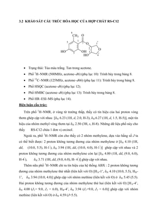 3.2 KHẢO SÁT CẤU TRÚC HÓA HỌC CỦA HỢP CHẤT RS-C12
O
O
O
HO
HO OH
CH3
1
3
5
8
7 1'
2'
4'
3'
• Trạng thái: Tủa màu trắng. Tan trong acetone.
• Phổ 1
H–NMR (500MHz, acetone–d6) (phụ lục 10): Trình bày trong bảng 8.
• Phổ 13
C–NMR (125MHz, acetone–d66) (phụ lục 11): Trình bày trong bảng 8.
• Phổ HSQC (acetone–d6) (phụ lục 12).
• Phổ HMBC (acetone–d6) (phụ lục 13): Trình bày trong bảng 8.
• Phổ HR–ESI–MS (phụ lục 14).
Biện luận cấu trúc:
Trên phổ 1
H–NMR, ở vùng từ trường thấp, thấy có tín hiệu của hai proton vòng
thơm ghép cặp với nhau [δH 6.23 (1H, d, 2.0, H-3), δH 6.27 (1H, d, 1.5, H-5)], một tín
hiệu của nhóm methyl vòng thơm tại δH 2.50 (3H, s, H-8). Những dữ liệu phổ này cho
thấy RS-C12 chứa 1 đơn vị orcinol.
Ngoài ra, phổ 1
H–NMR còn cho thấy có 2 nhóm methylene, dựa vào hằng số J ta
có thể biết được: 2 proton không tương đương của nhóm methylene ở [δH 4.10 (1H,
dd, (10.0, 5.5), H-1’
), δH 3.94 (1H, dd, (10.0, 4.0), H-1’
)] ghép cặp với nhau và 2
proton không tương đương của nhóm methylene còn lại [δH 4.00 (1H, dd, (9.0, 6.0),
H-4’
), δH 3.71 (1H, dd, (9.0, 6.0), H- 4’
)] ghép cặp với nhau.
Thêm nữa phổ 1
H–NMR chỉ ra tín hiệu của hệ thống ABX : 2 proton không tương
đương của nhóm methylene thứ nhất (liên kết với O) [HA-1’, δH 4.10 (10.0, 5.5), HB-
1’, δH 3.94 (10.0, 4.0)] ghép cặp với nhóm methine (liên kết với O) ở δH 5.45 (5.5).
Hai proton không tương đương của nhóm methylene thứ hai (liên kết với O) [HA-4’,
δH 4.00 (J1= 9.0, J2 = 6.0), HB-4’, δH 3.94 (J1=9.0, J2 = 6.0)] ghép cặp với nhóm
methine (liên kết với O) ở δH 4.59 (J=5.5).
 