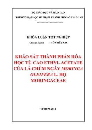 BỘ GIÁO DỤC VÀ ĐÀO TẠO
TRƯỜNG ĐẠI HỌC SƯ PHẠM THÀNH PHỐ HỒ CHÍ MINH
-----------------------------
KHÓA LUẬN TỐT NGHIỆP
Chuyên ngành : HÓA HỮU CƠ
KHẢO SÁT THÀNH PHẦN HÓA
HỌC TỪ CAO ETHYL ACETATE
CỦA LÁ CHÙM NGÂY MORINGA
OLEIFERA L. HỌ
MORINGACEAE
TP.HCM-2012
 