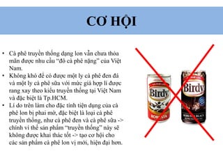 CƠ HỘI
• Cà phê truyền thống dạng lon vẫn chưa thỏa
mãn được nhu cầu “đô cà phê nặng” của Việt
Nam.
• Không khó để có được một ly cà phê đen đá
và một ly cà phê sữa với mức giá hợp lí được
rang xay theo kiểu truyền thống tại Việt Nam
và đặc biệt là Tp.HCM.
• Lí do trên làm cho đặc tính tiện dụng của cà
phê lon bị phai mờ, đặc biệt là loại cà phê
truyền thống, như cà phê đen và cà phê sữa ->
chính vì thế sản phẩm “truyền thống” này sẽ
không được khai thác tốt -> tạo cơ hội cho
các sản phẩm cà phê lon vị mới, hiện đại hơn.
 