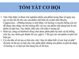 TÓM TẮT CƠ HỘI
• Việc tiếp nhận và được trải nghiệm nhiều sản phẩm trong thực tế ngày nay
tạo cơ hội rất tốt cho các sản phẩm chế biến từ cà phê như Mocha,
Cappuccino…(Những hương vị mới khác với hương vị truyền thống của ta)
dễ dàng xâm nhập vào thị trường đối với cac sản phẩm tiện dụng hơn là sản
phẩm cà phê lon. Tuy nhiên, điều này vẫn nằm ở tương lại.
• Hiện tại, cũng có Starbuck đóng chai được phân phối tại một vài hệ thống
siêu thị, tuy nhiên giá thành rất cao, gấp 6, 7 lần giá các sản phẩm cà phê lon
hiện tại.
• Cơ cấu dân số trẻ tạo cơ hội cho việc “duy trì nhận biết về các loại cà phê”
tốt hơn, từ đó tạo cơ hội cho việc phân phối những sản phẩm cà phê đa dạng
về hương vị và tiện lợi như dạng lon sẽ tốt hơn.
 