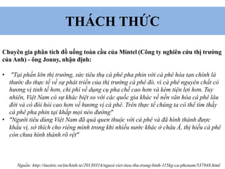 THÁCH THỨC
Chuyên gia phân tích đồ uống toàn cầu của Mintel (Công ty nghiên cứu thị trường
của Anh) - ông Jonny, nhận định:
• "Tại phần lớn thị trường, sức tiêu thụ cà phê pha phin với cà phê hòa tan chính là
thước đo thực tế về sự phát triển của thị trường cà phê đó, vì cà phê nguyên chất có
hương vị tinh tế hơn, chi phí về dụng cụ pha chế cao hơn và kém tiện lợi hơn. Tuy
nhiên, Việt Nam có sự khác biệt so với các quốc gia khác về nền văn hóa cà phê lâu
đời và có đòi hỏi cao hơn về hương vị cà phê. Trên thực tế chúng ta có thể tìm thấy
cà phê pha phin tại khắp mọi nẻo đường”
• “Người tiêu dùng Việt Nam đã quá quen thuộc với cà phê và đã hình thành được
khẩu vị, sở thích cho riêng mình trong khi nhiều nước khác ở châu Á, thị hiếu cà phê
còn chưa hình thành rõ rệt”
Nguồn: http://tuoitre.vn/tin/kinh-te/20130314/nguoi-viet-tieu-thu-trung-binh-115kg-ca-phenam/537848.html
 
