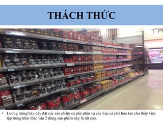 THÁCH THỨC
• Lượng trưng bày dày đặt các sản phẩm cà phê phin và các loại cà phê hòa tan cho thấy việc
tập trung khai thác vào 2 dòng sản phẩm này là rất cao.
 