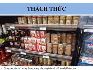 THÁCH THỨC
• Cùng một siêu thị, nhưng lượng trưng bày sản phẩm cà phê lon rất khiêm tốn.
 