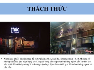 THÁCH THỨC
• Ngoài các chuỗi cà phê được đề cập ở phần cơ hội, hiện tại, khoang vùng Tp.HCM đang có
những chuỗi cà phê hoạt động 24/7. Ngoài cung cấp cà phê cho những người cần sự tỉnh táo
vào buổi đêm thì đây cũng là nơi cung cấp được địa điểm có thể qua đêm cho những người có
nhu cầu.
 