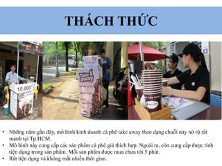 THÁCH THỨC
• Những năm gần đây, mô hình kinh doanh cà phê take away theo dạng chuỗi này nở rộ rất
mạnh tại Tp.HCM.
• Mô hình này cung cấp các sản phẩm cà phê giá thích hợp. Ngoài ra, còn cung cấp được tính
tiện dụng trong sản phẩm. Mỗi sản phẩm được mua chưa tới 5 phút.
• Rất tiện dụng và không mất nhiều thời gian.
 