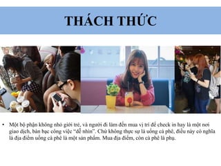 THÁCH THỨC
• Một bộ phận không nhỏ giới trẻ, và người đi làm đến mua vị trí để check in hay là một nơi
giao dịch, bàn bạc công việc “dễ nhìn”. Chứ không thực sự là uống cà phê, điều này có nghĩa
là địa điểm uống cà phê là một sản phẩm. Mua địa điểm, còn cà phê là phụ.
 