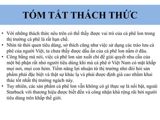 TÓM TẮT THÁCH THỨC
• Với những thách thức nêu trên có thể thấy được vai trò của cà phê lon trong
thị trường cà phê là rất hạn chế.
• Nhìn từ thói quen tiêu dùng, sở thích cũng như việc sử dụng các trào lưu cà
phê của người Việt, ta chưa thấy được dấu ấn của cà phê lon nằm ở đâu.
• Công bằng mà nói, việc cà phê lon sản xuất chỉ để giải quyết nhu cầu của
một bộ phận rất nhỏ người tiêu dùng khi mà cà phê ở Việt Nam có mặt khắp
mọi nơi, mọi con hẻm. Tiềm năng lợi nhuận từ thị trường nhỏ đòi hỏi sản
phẩm phải đặc biệt và thật sự khác lạ và phải được định giá cao nhằm khai
thác tốt nhất thị trường ngách này.
• Tuy nhiên, các sản phẩm cà phê lon vẫn không có gì thực sự là nổi bật, ngoài
Starbuck với thương hiệu được biết đến và công nhận khá rộng rãi bởi người
tiêu dùng trên khắp thế giới.
 