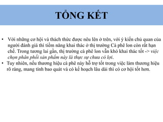 TỔNG KẾT
• Với những cơ hội và thách thức được nêu lên ở trên, với ý kiến chủ quan của
người đánh giá thì tiềm năng khai thác ở thị trường Cà phê lon còn rất hạn
chế. Trong tương lai gần, thị trường cà phê lon vẫn khó khai thác tốt -> việc
chọn phân phối sản phẩm này là thực sự chưa có lợi.
• Tuy nhiên, nếu thương hiệu cà phê này hỗ trợ tốt trong việc làm thương hiệu
rõ ràng, mang tính bao quát và có kế hoạch lâu dài thì có cơ hội tốt hơn.
 