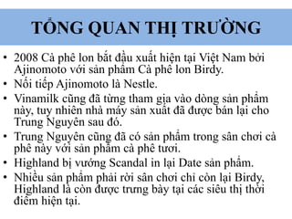 TỔNG QUAN THỊ TRƯỜNG
• 2008 Cà phê lon bắt đầu xuất hiện tại Việt Nam bởi
Ajinomoto với sản phẩm Cà phê lon Birdy.
• Nối tiếp Ajinomoto là Nestle.
• Vinamilk cũng đã từng tham gia vào dòng sản phẩm
này, tuy nhiên nhà máy sản xuất đã được bán lại cho
Trung Nguyên sau đó.
• Trung Nguyên cũng đã có sản phẩm trong sân chơi cà
phê này với sản phẩm cà phê tươi.
• Highland bị vướng Scandal in lại Date sản phẩm.
• Nhiều sản phẩm phải rời sân chơi chỉ còn lại Birdy,
Highland là còn được trưng bày tại các siêu thị thời
điểm hiện tại.
 