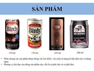 SẢN PHẨM
170 ml 170 ml 235 ml 240 ml
• Nhìn chung các sản phẩm được đóng vào lon thiếc, với cách sử dụng là bật nắm lon và dùng
ngay.
• Hương vị chủ đạo của dòng sản phẩm này vẫn là cà phê sữa và cà phê đen.
 
