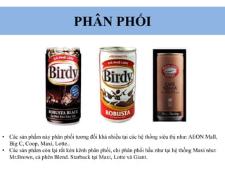 PHÂN PHỐI
• Các sản phẩm này phân phối tương đối khá nhiều tại các hệ thống siêu thị như: AEON Mall,
Big C, Coop, Maxi, Lotte..
• Các sản phẩm còn lại rất kén kênh phân phối, chỉ phân phối hầu như tại hệ thống Maxi như:
Mr.Brown, cà phên Blend. Starbuck tại Maxi, Lotte và Giant.
 