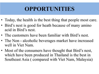 OPPORTUNITIES
• Today, the health is the best thing that people most care.
• Bird’s nest is good for heath because of many amino
acid in Bird’s nest.
• The customers have been familiar with Bird’s nest.
• The Non - alcoholic beverages market have increased
well in Viet Nam.
• Most of the consumers have thought that Bird’s nest,
which have been produced in Thailand is the best in
Southeast Asia ( compared with Viet Nam, Malaysia)
 